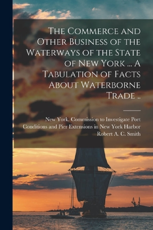 The Commerce and Other Business of the Waterways of the State of New York [microform] ... A Tabulation of Facts About Waterborne Trade .. by New York (State) Commission to Inves, Robert a. C. 1857-1933 Smith
