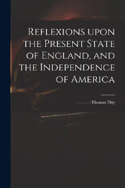 Reflexions Upon the Present State of England, and the Independence of America by Thomas 1748-1789 Day