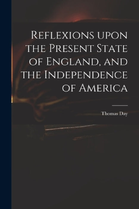 Reflexions Upon the Present State of England, and the Independence of America by Thomas 1748-1789 Day