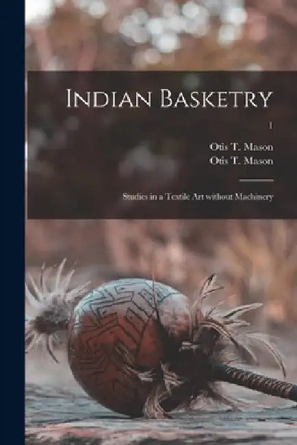 Indian Basketry: Studies in a Textile Art Without Machinery; 1 by Otis T. 1838-1908 Mason