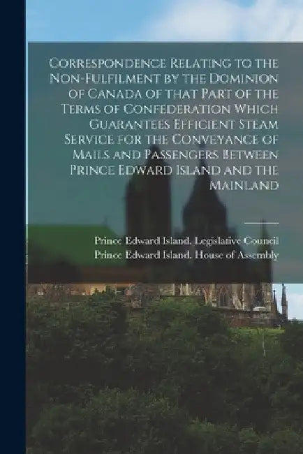 Correspondence Relating to the Non-fulfilment by the Dominion of Canada of That Part of the Terms of Confederation Which Guarantees Efficient Steam Se by Prince Edward Island Legislative Cou