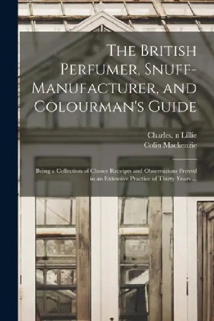 The British Perfumer, Snuff-manufacturer, and Colourman's Guide; Being a Collection of Choice Receipts and Observations Proved in an Extensive Practic by Charles N. 85312231 Lillie