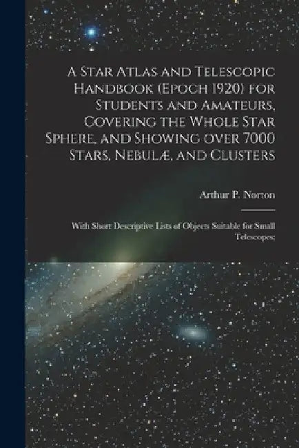 A Star Atlas and Telescopic Handbook (epoch 1920) for Students and Amateurs, Covering the Whole Star Sphere, and Showing Over 7000 Stars, Nebulæ, and by Arthur P. (Arthur Philip) Norton