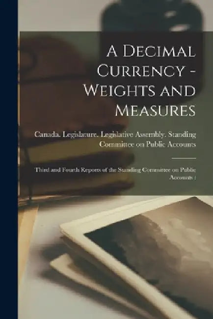 A Decimal Currency -weights and Measures [microform]: Third and Fourth Reports of the Standing Committee on Public Accounts: by Canada Legislature Legislative Asse