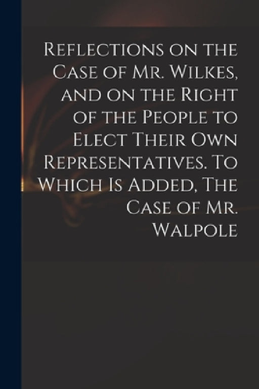 Reflections on the Case of Mr. Wilkes, and on the Right of the People to Elect Their Own Representatives. To Which is Added, The Case of Mr. Walpole by Anonymous