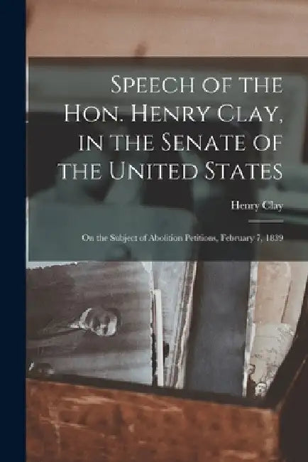 Speech of the Hon. Henry Clay, in the Senate of the United States: on the Subject of Abolition Petitions, February 7, 1839 by Henry 1777-1852 Clay