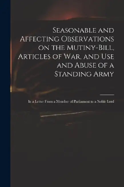 Seasonable and Affecting Observations on the Mutiny-bill, Articles of War, and Use and Abuse of a Standing Army: in a Letter From a Member of Parliame by Anonymous