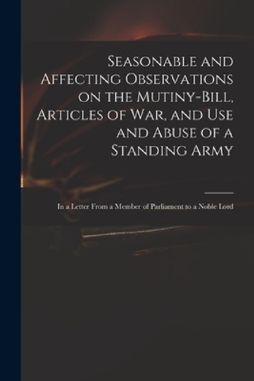 Seasonable and Affecting Observations on the Mutiny-bill, Articles of War, and Use and Abuse of a Standing Army: in a Letter From a Member of Parliame by Anonymous