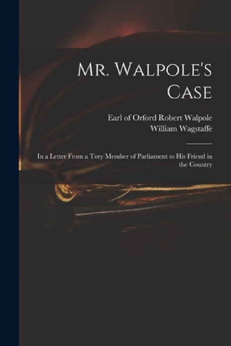 Mr. Walpole's Case: in a Letter From a Tory Member of Parliament to His Friend in the Country by Robert Earl of Orford Walpole, William 1685-1725 Wagstaffe