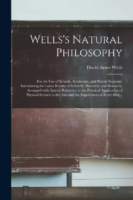 Wells's Natural Philosophy; for the Use of Schools, Academies, and Private Students: Introducing the Latest Results of Scientific Discovery and Resear by David Ames 1828-1898 Wells