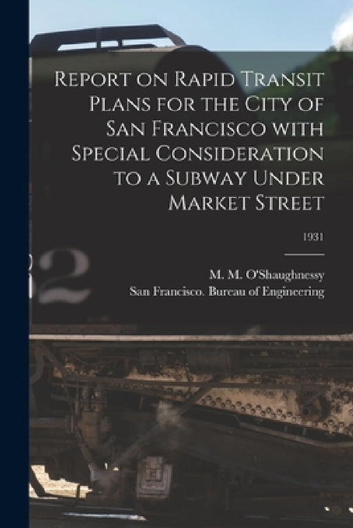 Report on Rapid Transit Plans for the City of San Francisco With Special Consideration to a Subway Under Market Street; 1931 by M. M. (Michael Maurice) O'Shaughnessy, San Francisco (Calif ) Bureau of Eng
