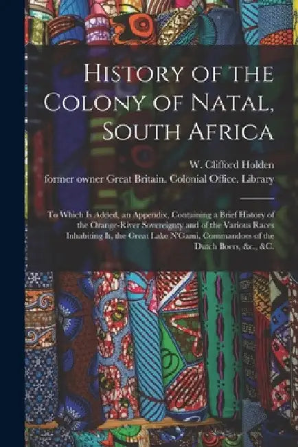 History of the Colony of Natal, South Africa: To Which is Added, an Appendix, Containing a Brief History of the Orange-River Sovereignty and of the Va by W. Clifford (William Clifford) Holden