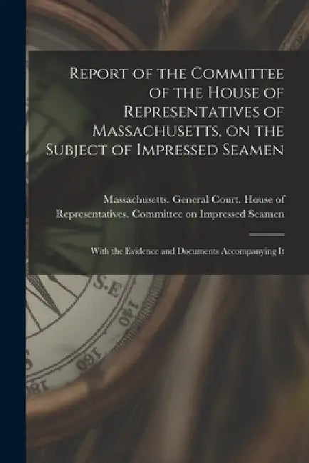 Report of the Committee of the House of Representatives of Massachusetts, on the Subject of Impressed Seamen [microform]: With the Evidence and Docume by Massachusetts General Court House O