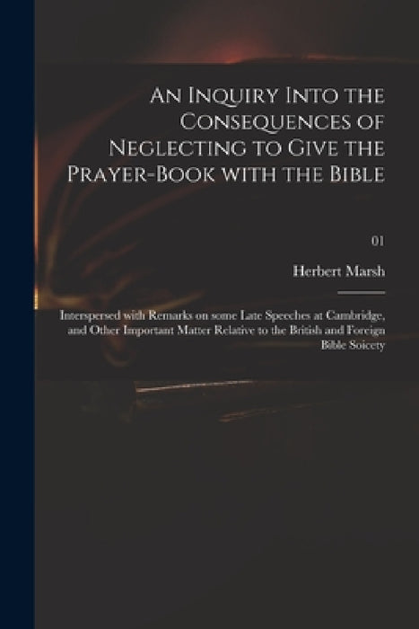 An Inquiry Into the Consequences of Neglecting to Give the Prayer-book With the Bible: Interspersed With Remarks on Some Late Speeches at Cambridge, a by Herbert 1757-1839 Marsh