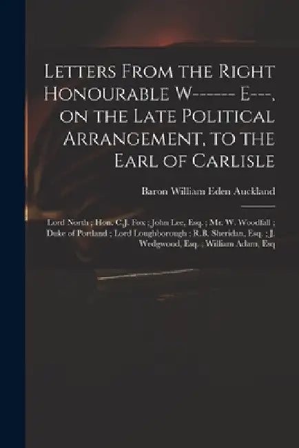 Letters From the Right Honourable W------ E---, on the Late Political Arrangement, to the Earl of Carlisle; Lord North; Hon. C.J. Fox; John Lee, Esq.; by William Eden Baron Auckland