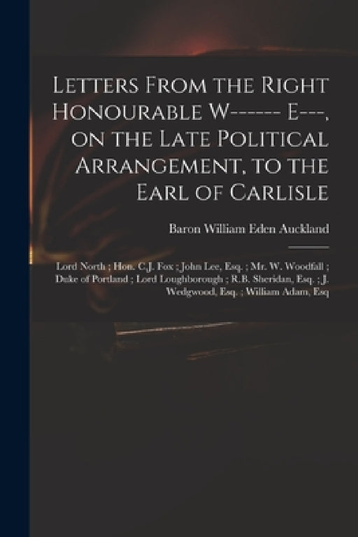 Letters From the Right Honourable W------ E---, on the Late Political Arrangement, to the Earl of Carlisle; Lord North; Hon. C.J. Fox; John Lee, Esq.; by William Eden Baron Auckland