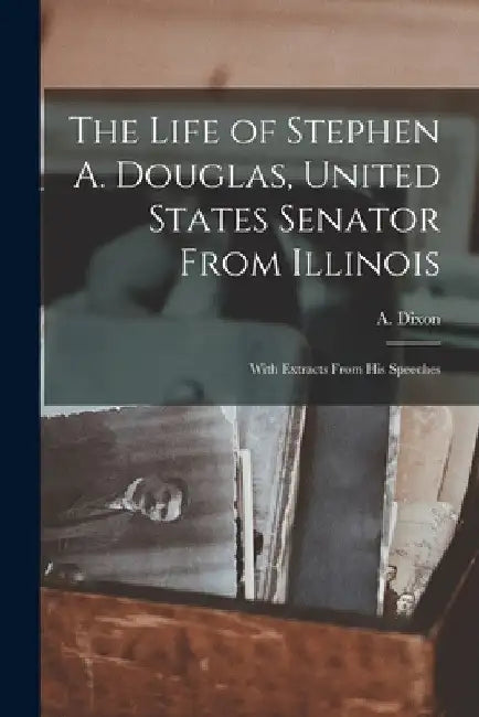 The Life of Stephen A. Douglas, United States Senator From Illinois: With Extracts From His Speeches by A. (Archibald) 1802-1876 Dixon
