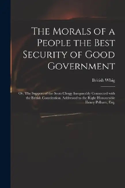 The Morals of a People the Best Security of Good Government: or, The Support of the Scots Clergy Inseparably Connected With the British Constitution. by British Whig
