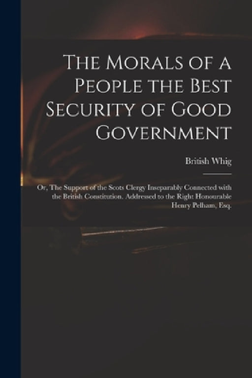 The Morals of a People the Best Security of Good Government: or, The Support of the Scots Clergy Inseparably Connected With the British Constitution. by British Whig