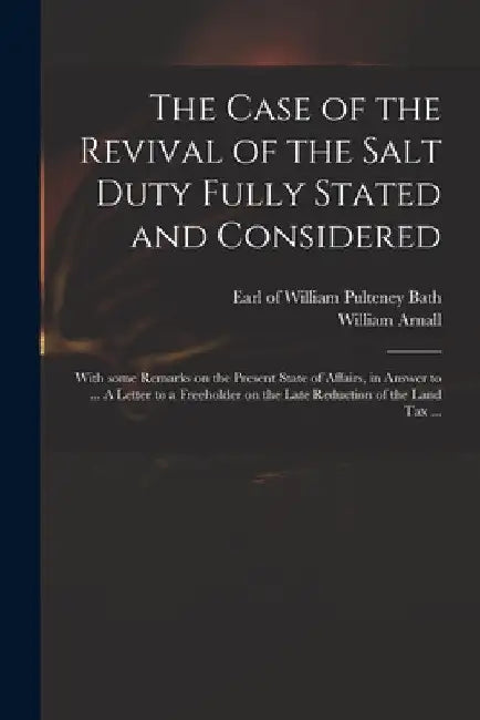 The Case of the Revival of the Salt Duty Fully Stated and Considered: With Some Remarks on the Present State of Affairs, in Answer to ... A Letter to by William Pulteney Earl of Bath