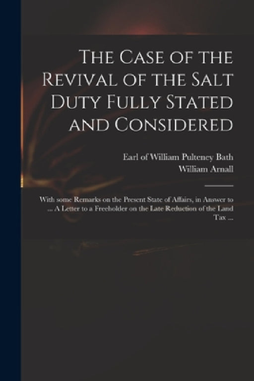 The Case of the Revival of the Salt Duty Fully Stated and Considered: With Some Remarks on the Present State of Affairs, in Answer to ... A Letter to by William Pulteney Earl of Bath, William 1699 or 1700-1736 L. Arnall