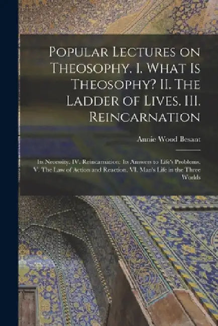 Popular Lectures on Theosophy. I. What is Theosophy? II. The Ladder of Lives. III. Reincarnation: Its Necessity. IV. Reincarnation: Its Answers to Lif by Annie Wood 1847-1933 Besant