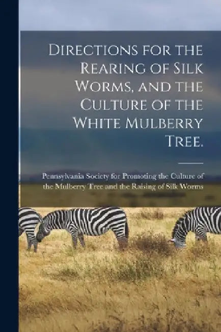Directions for the Rearing of Silk Worms, and the Culture of the White Mulberry Tree. [microform] by Pennsylvania Society for Promoting Th