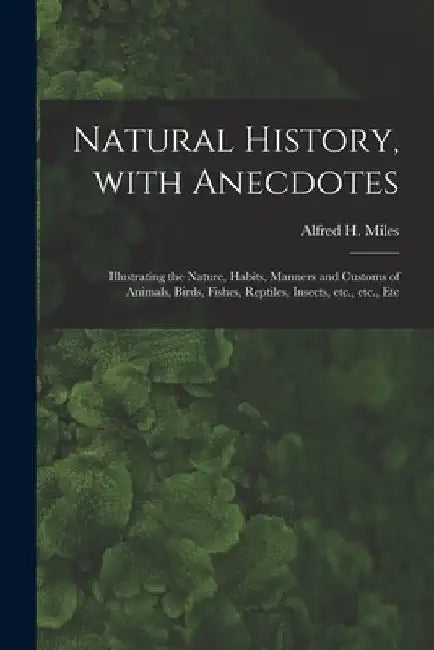 Natural History, With Anecdotes [microform]: Illustrating the Nature, Habits, Manners and Customs of Animals, Birds, Fishes, Reptiles, Insects, Etc., by Alfred H. (Alfred Henry) 1848 Miles