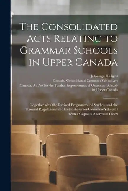The Consolidated Acts Relating to Grammar Schools in Upper Canada [microform]: Together With the Revised Programme of Studies, and the General Regulat by J. George (John George) 182 Hodgins