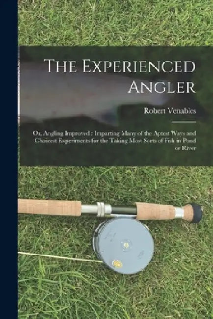 The Experienced Angler: or, Angling Improved: Imparting Many of the Aptest Ways and Choicest Experiments for the Taking Most Sorts of Fish in Pond or by Robert 1612?-1687 Venables