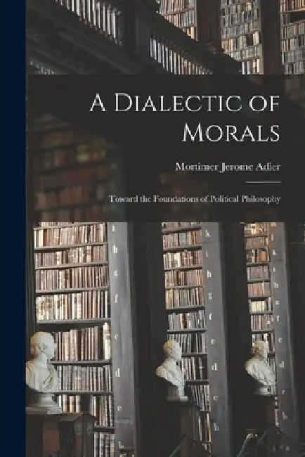 A Dialectic of Morals: Toward the Foundations of Political Philosophy by Mortimer Jerome 1902- Adler