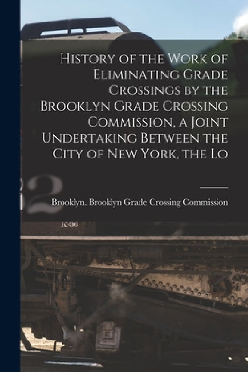 History of the Work of Eliminating Grade Crossings by the Brooklyn Grade Crossing Commission, a Joint Undertaking Between the City of New York, the Lo by N. Y. ). Brooklyn G. Brooklyn (New York