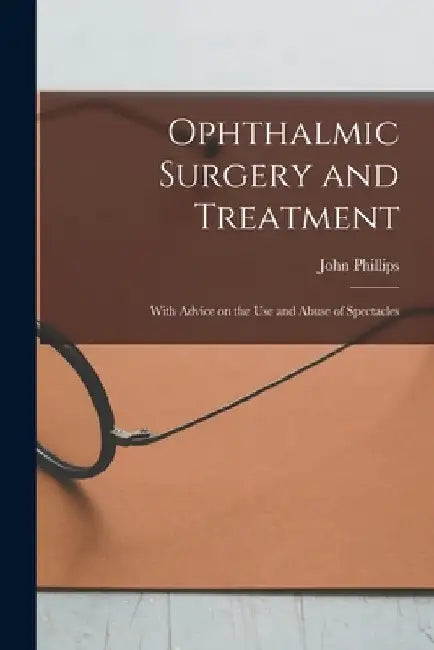 Ophthalmic Surgery and Treatment: With Advice on the Use and Abuse of Spectacles by John Phillips