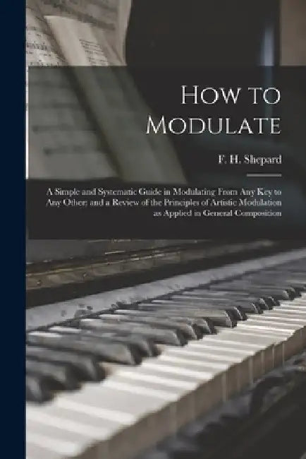 How to Modulate: a Simple and Systematic Guide in Modulating From Any Key to Any Other: and a Review of the Principles of Artistic Modu by F. H. (Frank Hartson) 1863- Shepard