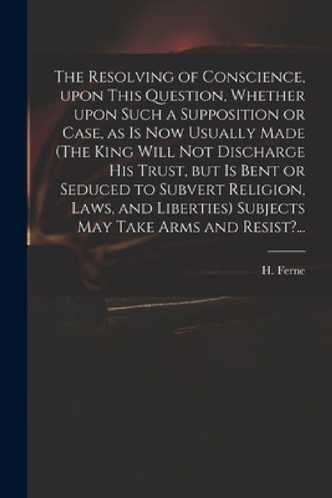 The Resolving of Conscience, Upon This Question, Whether Upon Such a Supposition or Case, as is Now Usually Made (The King Will Not Discharge His Trus by H. (Henry) 1602-1662 Ferne