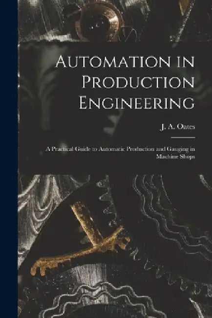 Automation in Production Engineering; a Practical Guide to Automatic Production and Gauging in Machine Shops by J. a. (John Arthur) 1905- Oates