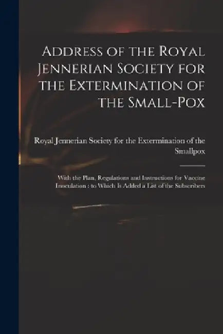 Address of the Royal Jennerian Society for the Extermination of the Small-pox [microform]: With the Plan, Regulations and Instructions for Vaccine Ino by Royal Jennerian Society for the Exter