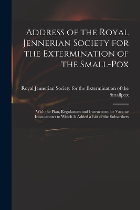 Address of the Royal Jennerian Society for the Extermination of the Small-pox [microform]: With the Plan, Regulations and Instructions for Vaccine Ino by Royal Jennerian Society for the Exter