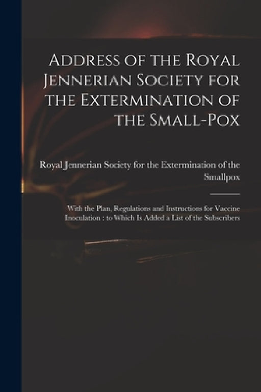 Address of the Royal Jennerian Society for the Extermination of the Small-pox [microform]: With the Plan, Regulations and Instructions for Vaccine Ino by Royal Jennerian Society for the Exter