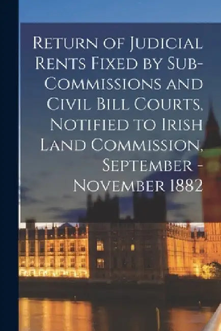 Return of Judicial Rents Fixed by Sub-Commissions and Civil Bill Courts, Notified to Irish Land Commission, September - November 1882 by Anonymous