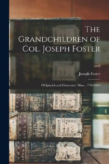 The Grandchildren of Col. Joseph Foster: of Ipswich and Gloucester, Mass., 1730-1804; no.6 by Joseph 1841-1930 Foster