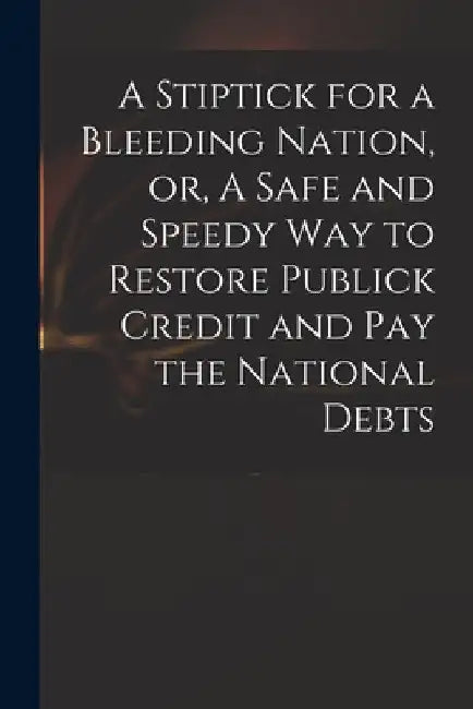 A Stiptick for a Bleeding Nation, or, A Safe and Speedy Way to Restore Publick Credit and Pay the National Debts by Anonymous