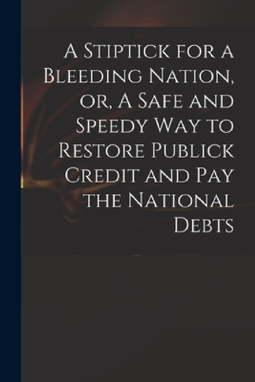 A Stiptick for a Bleeding Nation, or, A Safe and Speedy Way to Restore Publick Credit and Pay the National Debts by Anonymous