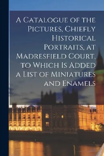 A Catalogue of the Pictures, Chiefly Historical Portraits, at Madresfield Court, to Which is Added a List of Miniatures and Enamels by Anonymous
