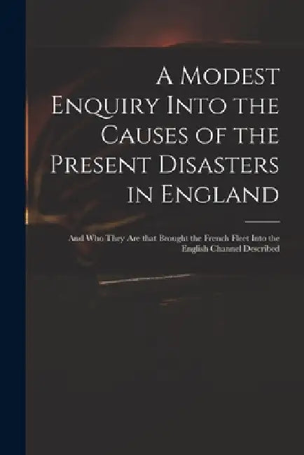 A Modest Enquiry Into the Causes of the Present Disasters in England: and Who They Are That Brought the French Fleet Into the English Channel Describe by Anonymous