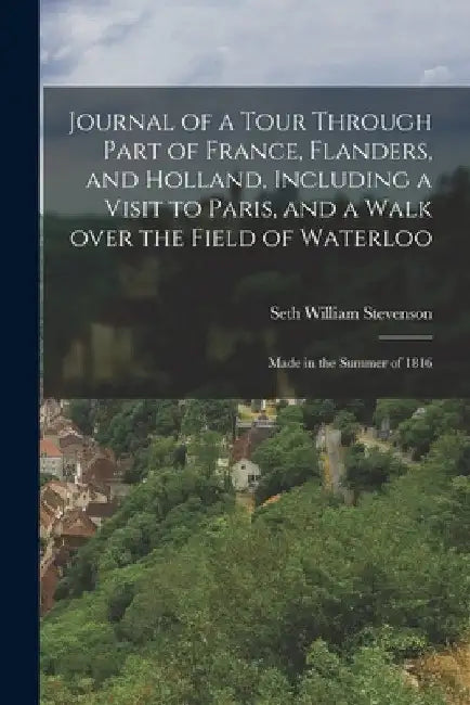 Journal of a Tour Through Part of France, Flanders, and Holland, Including a Visit to Paris, and a Walk Over the Field of Waterloo: Made in the Summer by Seth William 1784-1853 Stevenson
