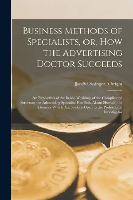 Business Methods of Specialists, or, How the Advertising Doctor Succeeds: an Exposition of the Inside Workings of the Complicated Structure the Advert by Jacob Dissinger 1870- Albright