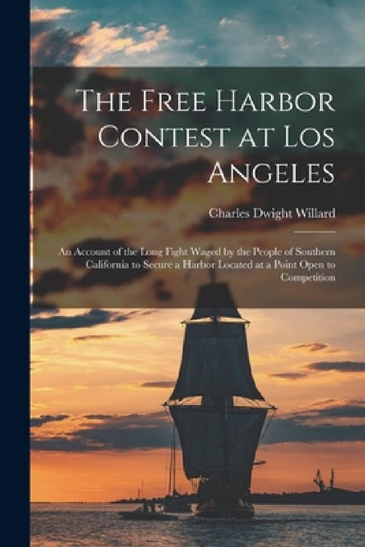 The Free Harbor Contest at Los Angeles: an Account of the Long Fight Waged by the People of Southern California to Secure a Harbor Located at a Point by Charles Dwight 1860-1914 Willard
