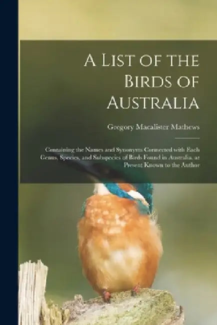 A List of the Birds of Australia: Containing the Names and Synonyms Connected With Each Genus, Species, and Subspecies of Birds Found in Australia, at by Gregory MacAlister 1876-1949 Mathews