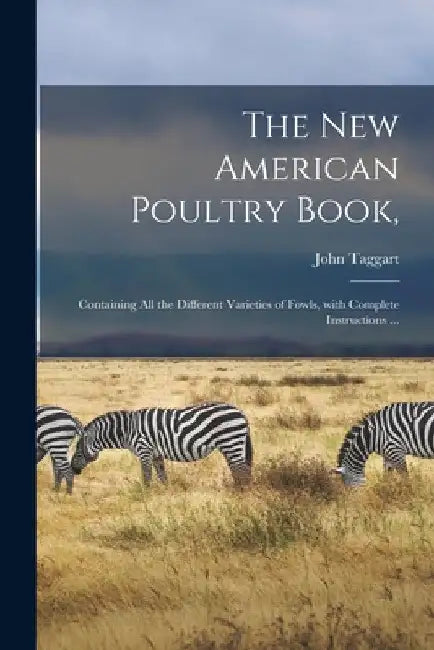 The New American Poultry Book,: Containing All the Different Varieties of Fowls, With Complete Instructions ... by John Taggart
